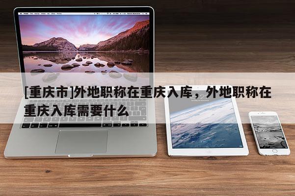 [重慶市]外地職稱在重慶入庫(kù)，外地職稱在重慶入庫(kù)需要什么