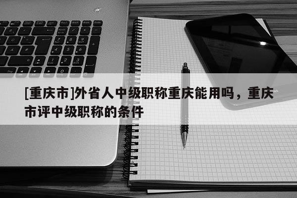 [重慶市]外省人中級(jí)職稱重慶能用嗎，重慶市評(píng)中級(jí)職稱的條件