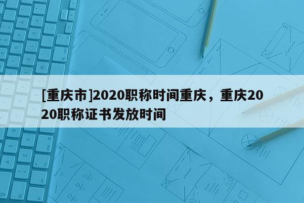 [重慶市]2020職稱時(shí)間重慶，重慶2020職稱證書發(fā)放時(shí)間
