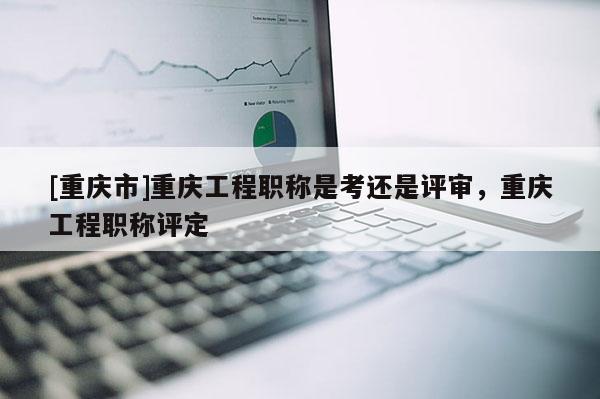 [重慶市]重慶工程職稱是考還是評審，重慶工程職稱評定