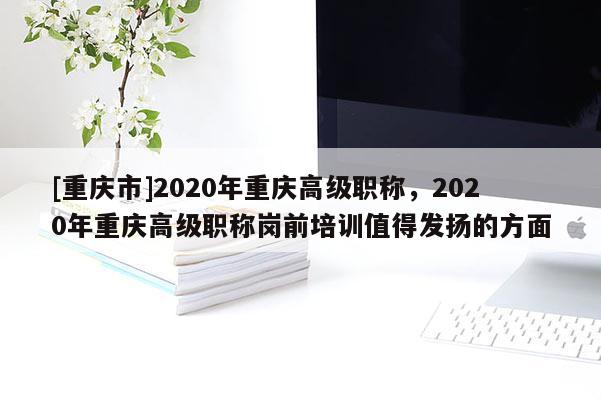 [重慶市]2020年重慶高級職稱，2020年重慶高級職稱崗前培訓值得發(fā)揚的方面