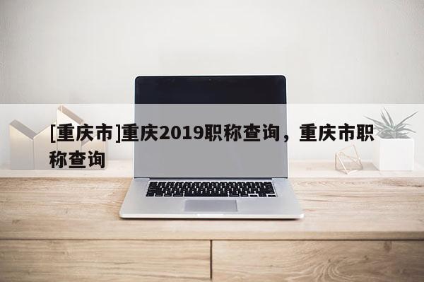 [重慶市]重慶2019職稱查詢，重慶市職稱查詢