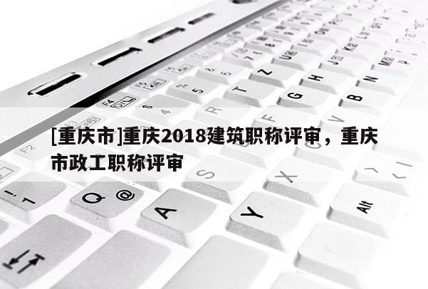 [重慶市]重慶2018建筑職稱評審，重慶市政工職稱評審