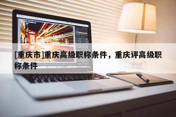 [重慶市]重慶高級(jí)職稱條件，重慶評(píng)高級(jí)職稱條件