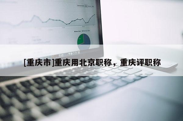 [重慶市]重慶用北京職稱，重慶評(píng)職稱