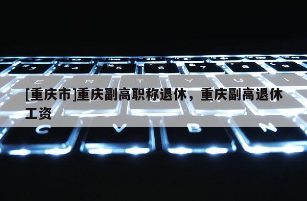 [重慶市]重慶副高職稱退休，重慶副高退休工資