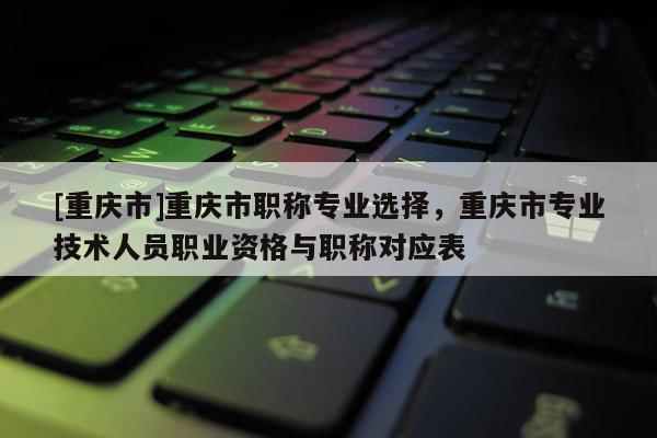 [重慶市]重慶市職稱專業(yè)選擇，重慶市專業(yè)技術(shù)人員職業(yè)資格與職稱對(duì)應(yīng)表