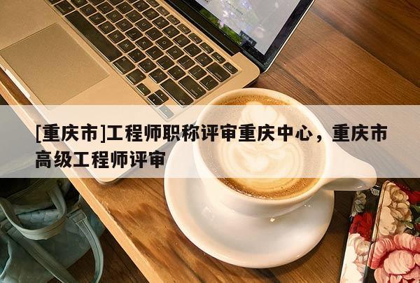 [重慶市]工程師職稱評(píng)審重慶中心，重慶市高級(jí)工程師評(píng)審