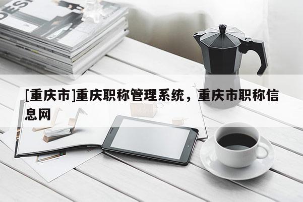 [重慶市]重慶職稱管理系統(tǒng)，重慶市職稱信息網(wǎng)