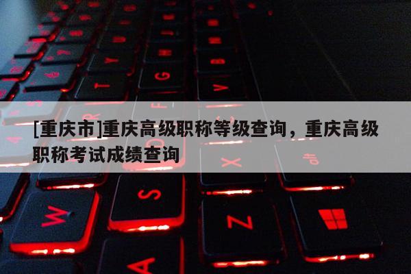 [重慶市]重慶高級(jí)職稱等級(jí)查詢，重慶高級(jí)職稱考試成績查詢
