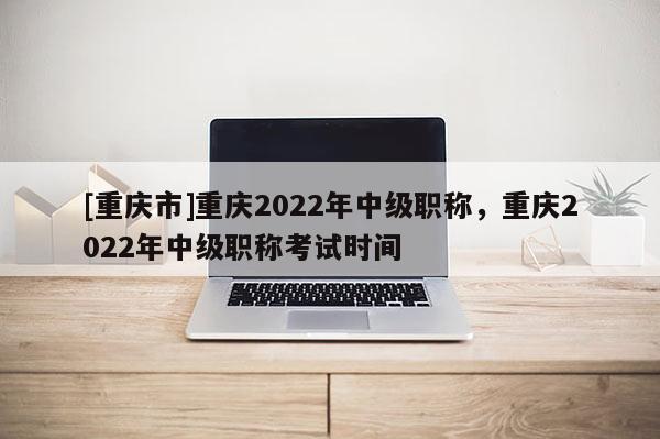 [重慶市]重慶2022年中級職稱，重慶2022年中級職稱考試時間