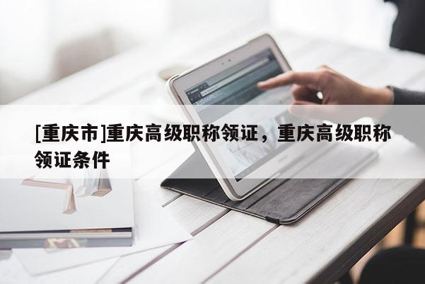 [重慶市]重慶高級(jí)職稱(chēng)領(lǐng)證，重慶高級(jí)職稱(chēng)領(lǐng)證條件
