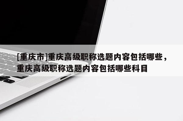 [重慶市]重慶高級(jí)職稱選題內(nèi)容包括哪些，重慶高級(jí)職稱選題內(nèi)容包括哪些科目