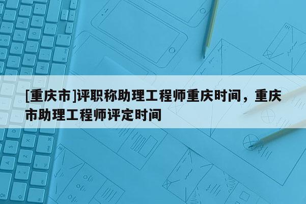 [重慶市]評職稱助理工程師重慶時間，重慶市助理工程師評定時間
