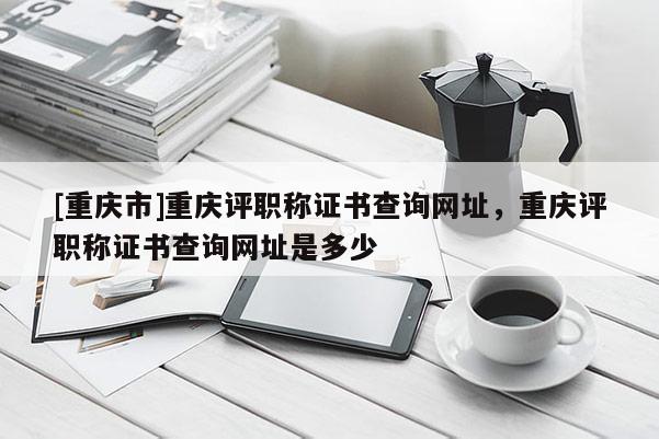 [重慶市]重慶評職稱證書查詢網(wǎng)址，重慶評職稱證書查詢網(wǎng)址是多少