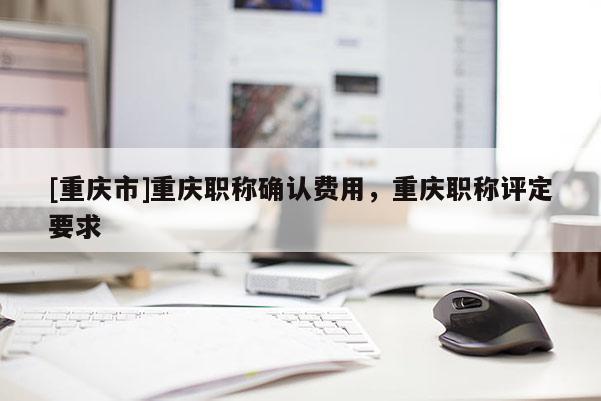 [重慶市]重慶職稱確認(rèn)費用，重慶職稱評定要求