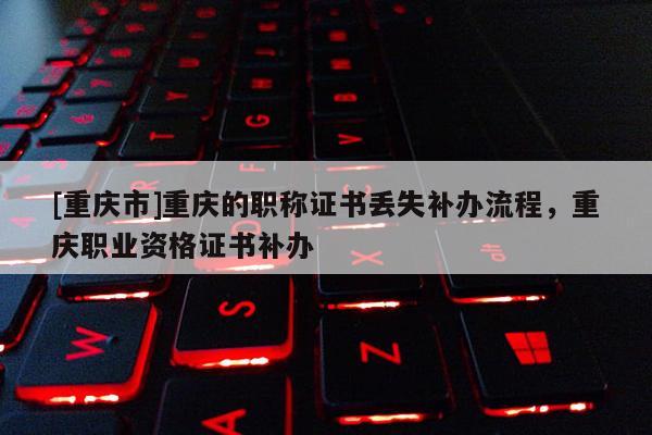 [重慶市]重慶的職稱證書丟失補辦流程，重慶職業(yè)資格證書補辦
