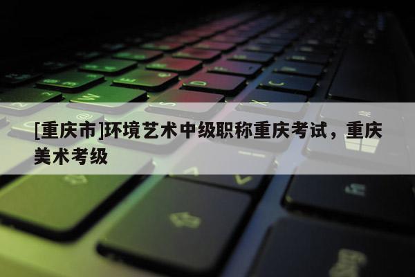 [重慶市]環(huán)境藝術(shù)中級職稱重慶考試，重慶美術(shù)考級