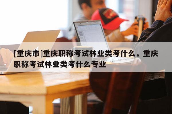 [重慶市]重慶職稱考試林業(yè)類考什么，重慶職稱考試林業(yè)類考什么專業(yè)
