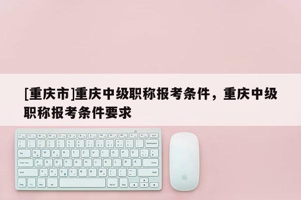 [重慶市]重慶中級(jí)職稱報(bào)考條件，重慶中級(jí)職稱報(bào)考條件要求