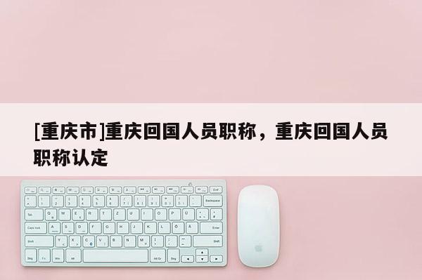 [重慶市]重慶回國(guó)人員職稱，重慶回國(guó)人員職稱認(rèn)定