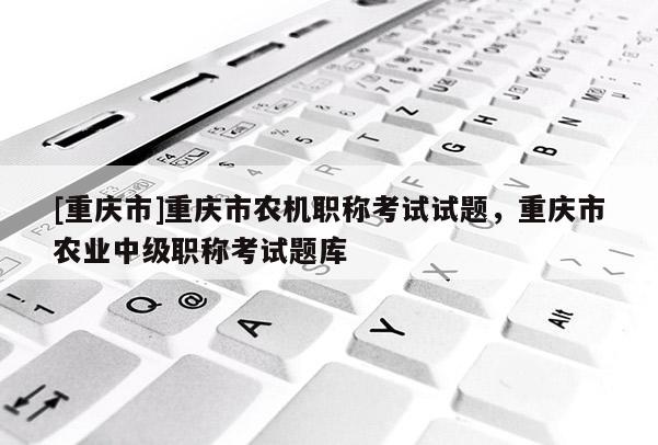 [重慶市]重慶市農(nóng)機職稱考試試題，重慶市農(nóng)業(yè)中級職稱考試題庫