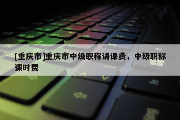 [重慶市]重慶市中級職稱講課費(fèi)，中級職稱課時(shí)費(fèi)