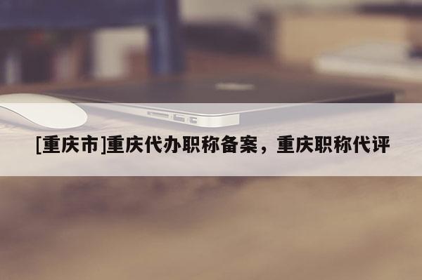 [重慶市]重慶代辦職稱備案，重慶職稱代評