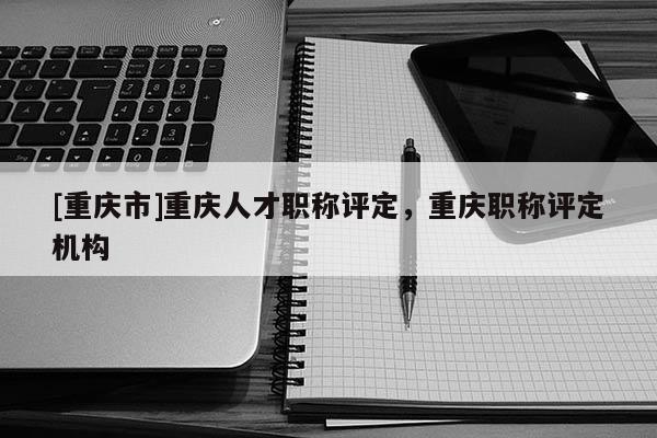 [重慶市]重慶人才職稱評(píng)定，重慶職稱評(píng)定機(jī)構(gòu)