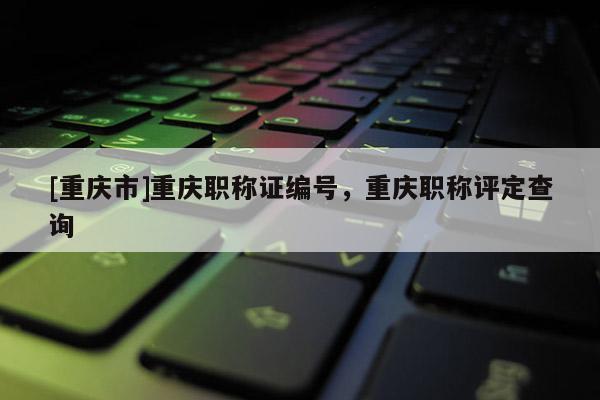 [重慶市]重慶職稱證編號，重慶職稱評定查詢