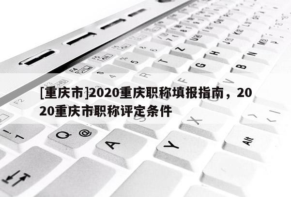 [重慶市]2020重慶職稱填報(bào)指南，2020重慶市職稱評定條件