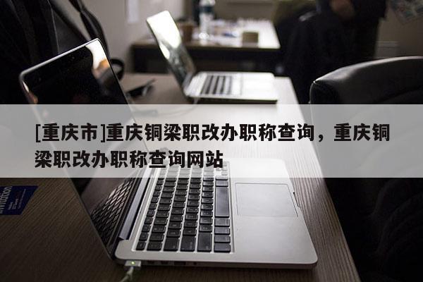 [重慶市]重慶銅梁職改辦職稱查詢，重慶銅梁職改辦職稱查詢網(wǎng)站