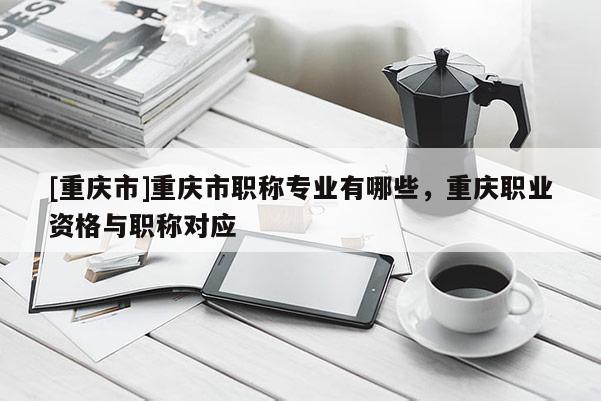 [重慶市]重慶市職稱專業(yè)有哪些，重慶職業(yè)資格與職稱對應(yīng)