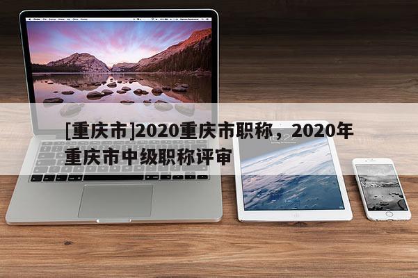 [重慶市]2020重慶市職稱，2020年重慶市中級職稱評審