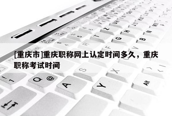 [重慶市]重慶職稱(chēng)網(wǎng)上認(rèn)定時(shí)間多久，重慶職稱(chēng)考試時(shí)間