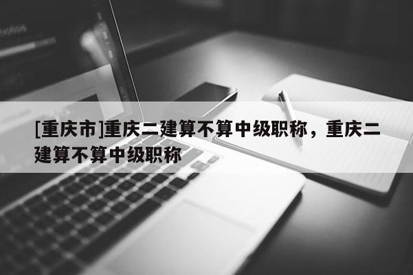 [重慶市]重慶二建算不算中級職稱，重慶二建算不算中級職稱