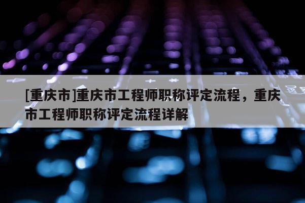[重慶市]重慶市工程師職稱評(píng)定流程，重慶市工程師職稱評(píng)定流程詳解