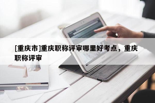 [重慶市]重慶職稱評審哪里好考點，重慶 職稱評審