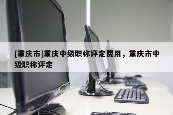 [重慶市]重慶中級(jí)職稱評(píng)定費(fèi)用，重慶市中級(jí)職稱評(píng)定
