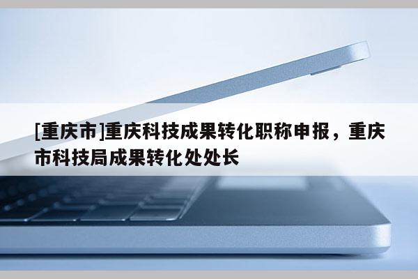 [重慶市]重慶科技成果轉(zhuǎn)化職稱申報(bào)，重慶市科技局成果轉(zhuǎn)化處處長