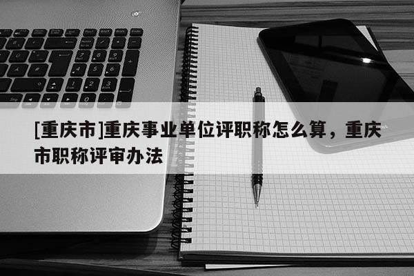 [重慶市]重慶事業(yè)單位評(píng)職稱怎么算，重慶市職稱評(píng)審辦法