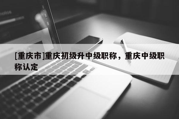 [重慶市]重慶初級(jí)升中級(jí)職稱，重慶中級(jí)職稱認(rèn)定