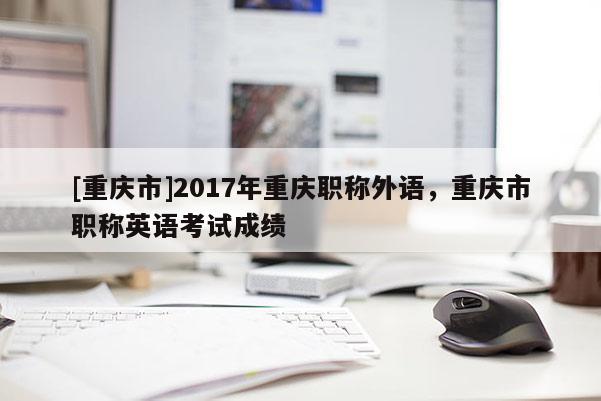 [重慶市]2017年重慶職稱外語，重慶市職稱英語考試成績