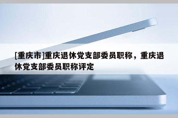 [重慶市]重慶退休黨支部委員職稱(chēng)，重慶退休黨支部委員職稱(chēng)評(píng)定
