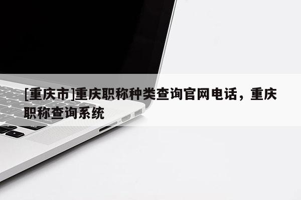 [重慶市]重慶職稱種類查詢官網(wǎng)電話，重慶職稱查詢系統(tǒng)