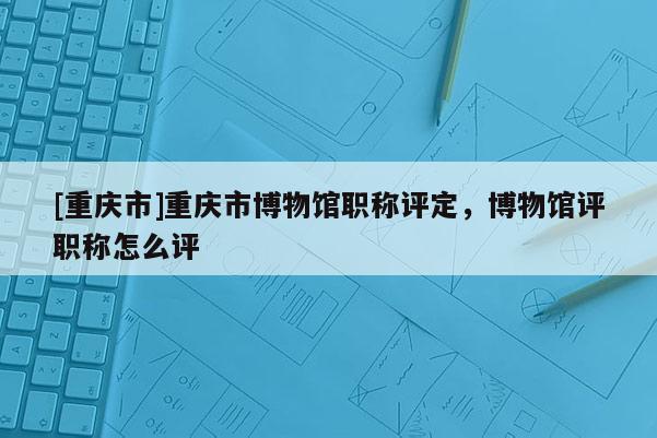 [重慶市]重慶市博物館職稱評定，博物館評職稱怎么評