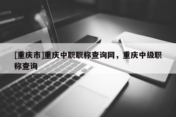 [重慶市]重慶中職職稱查詢網(wǎng)，重慶中級(jí)職稱查詢