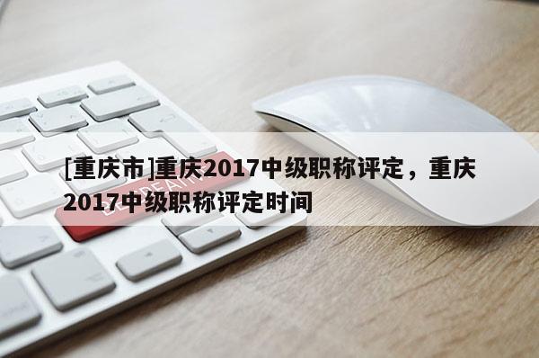 [重慶市]重慶2017中級(jí)職稱評(píng)定，重慶2017中級(jí)職稱評(píng)定時(shí)間