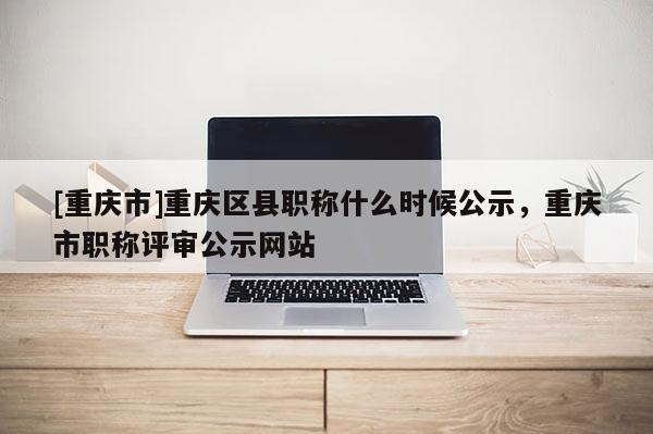 [重慶市]重慶區(qū)縣職稱什么時(shí)候公示，重慶市職稱評審公示網(wǎng)站