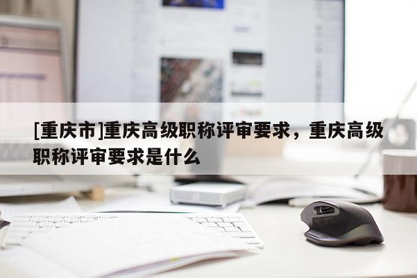 [重慶市]重慶高級職稱評審要求，重慶高級職稱評審要求是什么